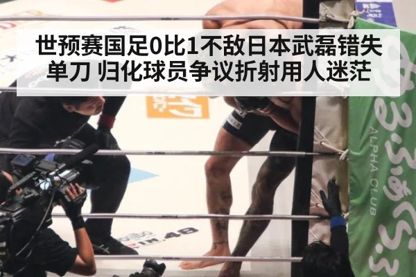 世预赛国足0比1不敌日本武磊错失单刀 归化球员争议折射用人迷茫